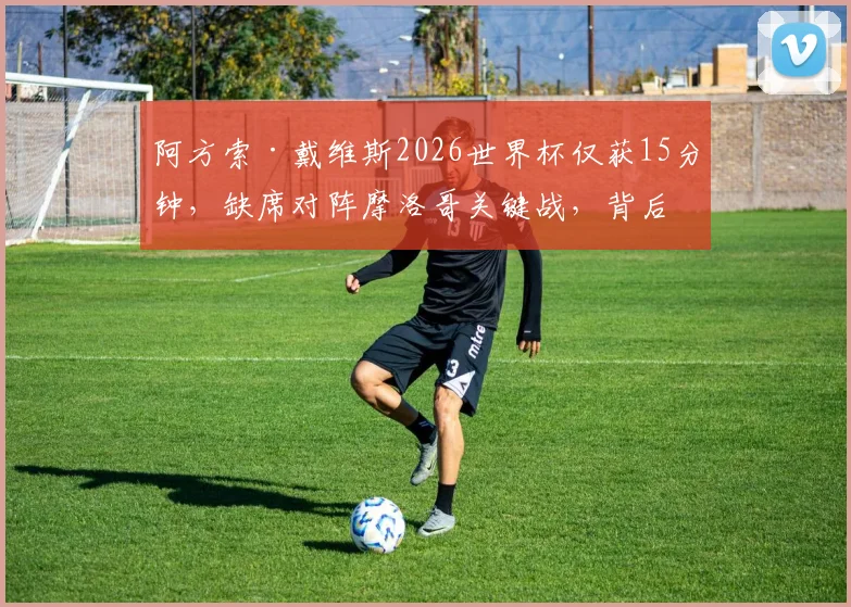 阿方索·戴维斯2026世界杯仅获15分钟,缺席对阵摩洛哥关键战,背后原因与状态深度探讨
