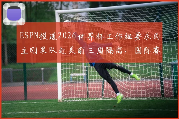 ESPN报道2026世界杯工作组要求民主刚果队赴美前三周隔离,国际赛事防疫新规引热议